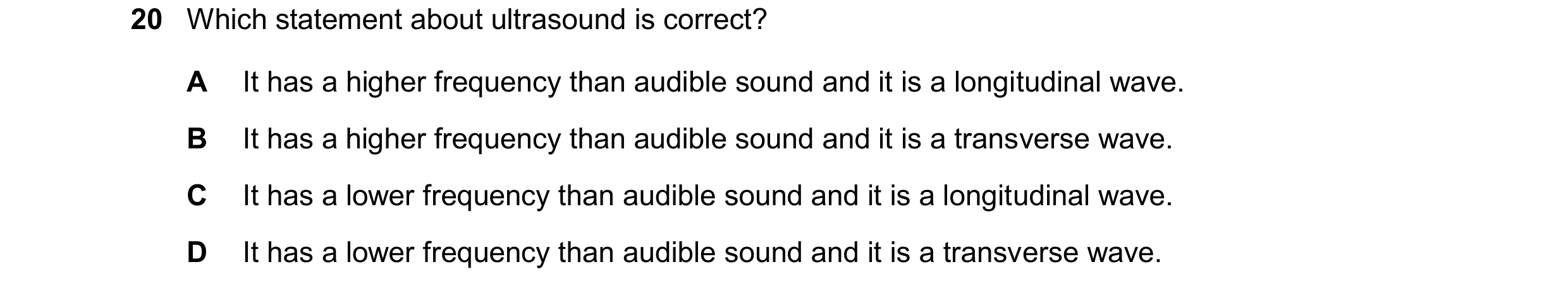 Question 93: Which statement about ultrasound is correct? A It has a higher frequency than audible sound and it is a longitudinal wave. B It has a highe…