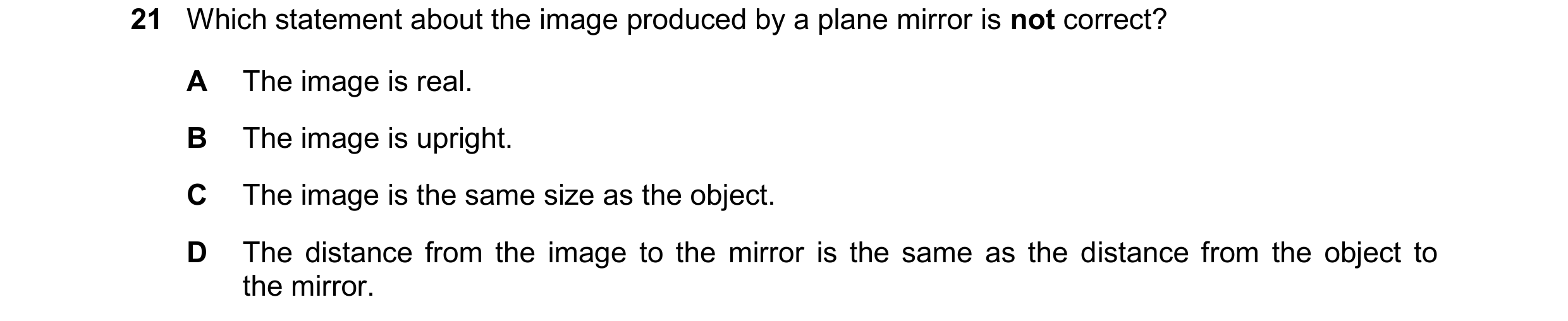 Question 175: Which statement about the image produced by a plane mirror is not correct? A The image is real. B The image is upright. C The image is the …