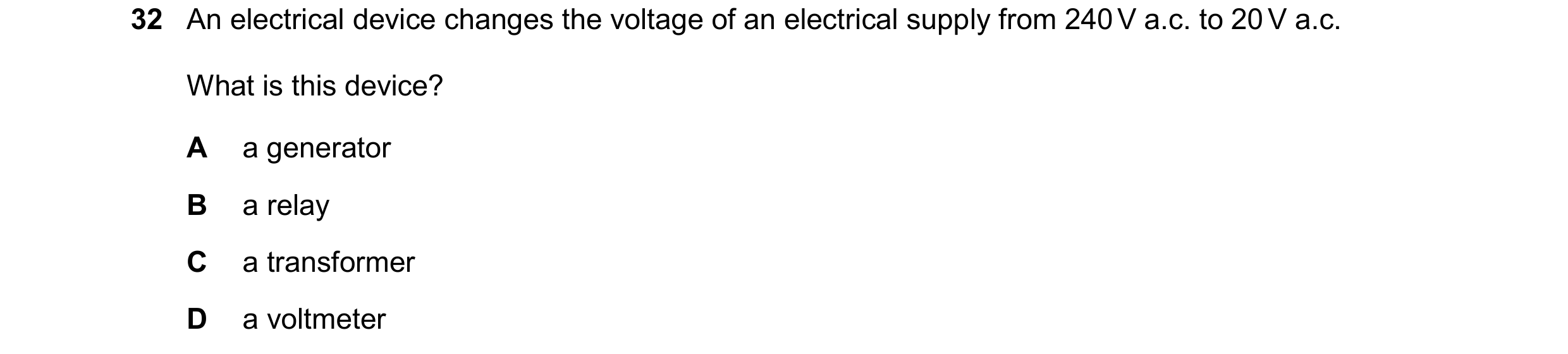 Question 173: An electrical device changes the voltage of an electrical supply from 240 V a.c. to 20 V a.c. What is this device? A a generator B a relay …