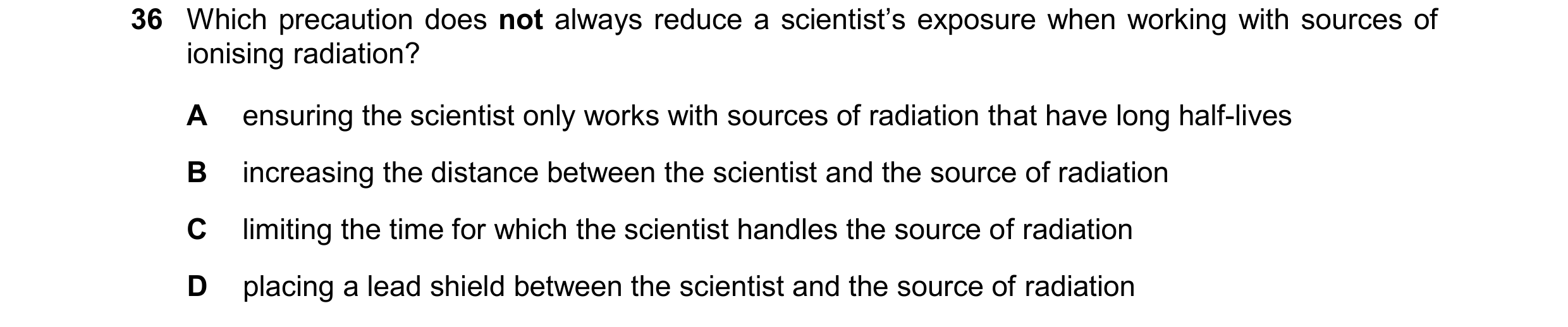 Question 179: Which precaution does not always reduce a scientist’s exposure when working with sources of ionising radiation? A ensuring the scientist on…