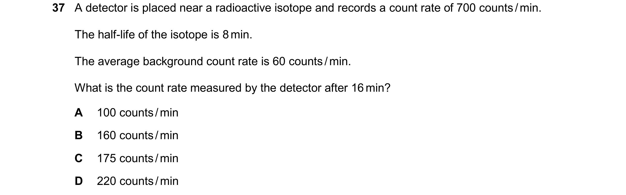 Question 180: A detector is placed near a radioactive isotope and records a count rate of 700 counts / min. The half-life of the isotope is 8 min. The av…