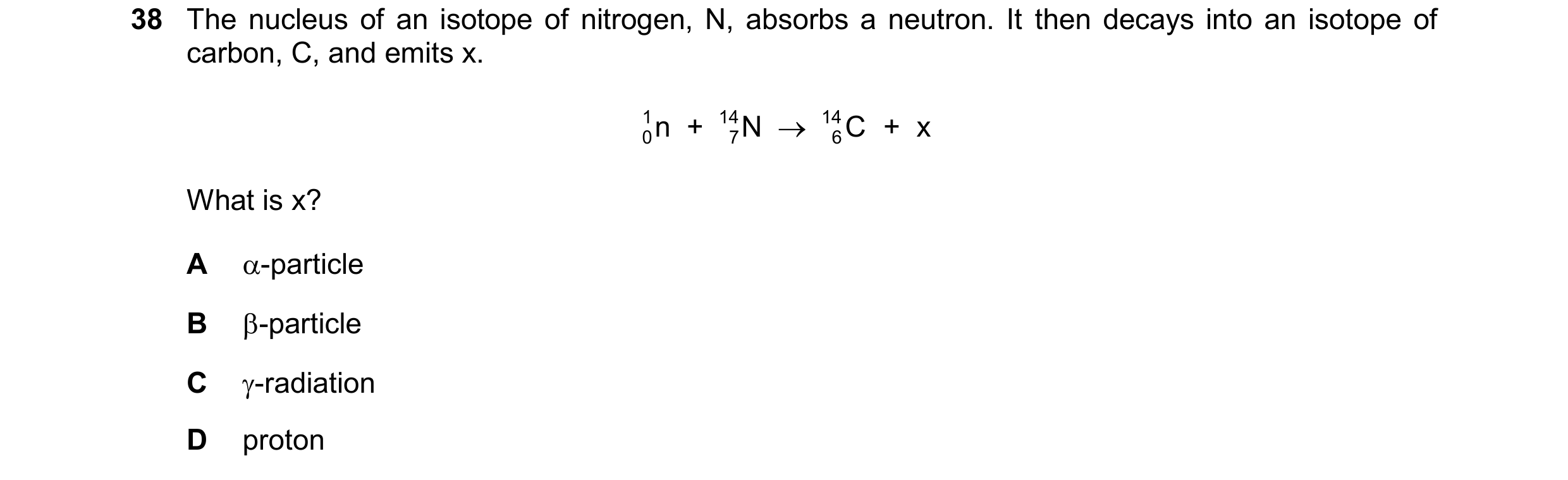 Question 181: The nucleus of an isotope of nitrogen, N, absorbs a neutron. It then decays into an isotope of carbon, C, and emits x. 1 n + 14 N  14 C + …