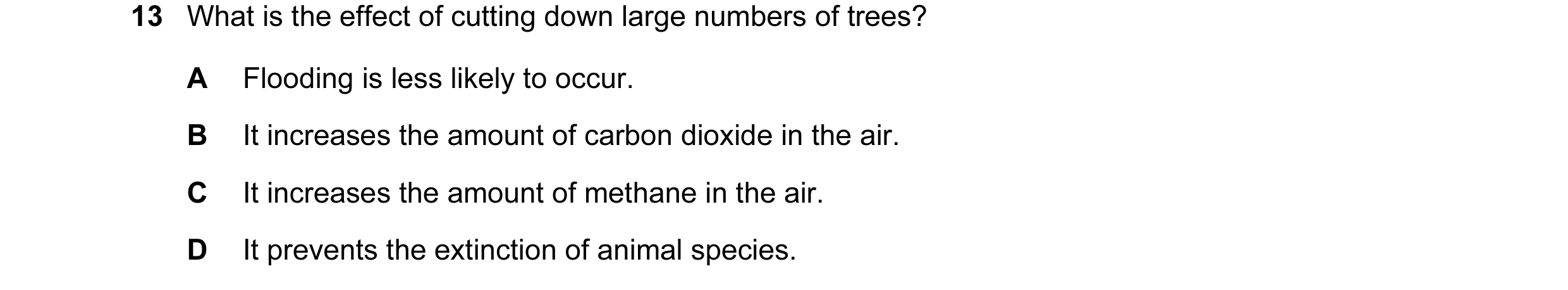 Question 17: What is the effect of cutting down large numbers of trees? A Flooding is less likely to occur. B It increases the amount of carbon dioxide …