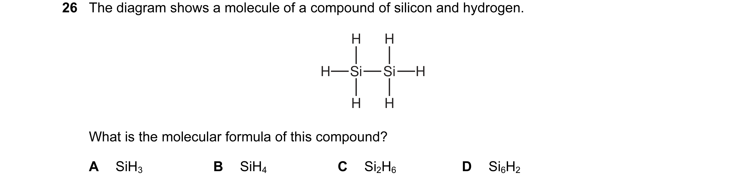 Question 23: The diagram shows a molecule of a compound of silicon and hydrogen. H H H Si Si H H H What is the molecular formula of this compound? A SiH…