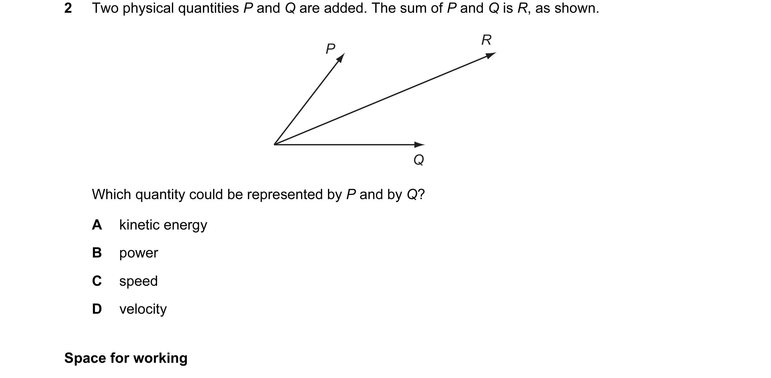 Question 27: Two physical quantities P and Q are added. The sum of P and Q is R, as shown. R P Q Which quantity could be represented by P and by Q? A ki…