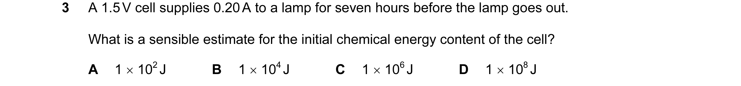 Question 50: A 1.5 V cell supplies 0.20 A to a lamp for seven hours before the lamp goes out. What is a sensible estimate for the initial chemical energ…