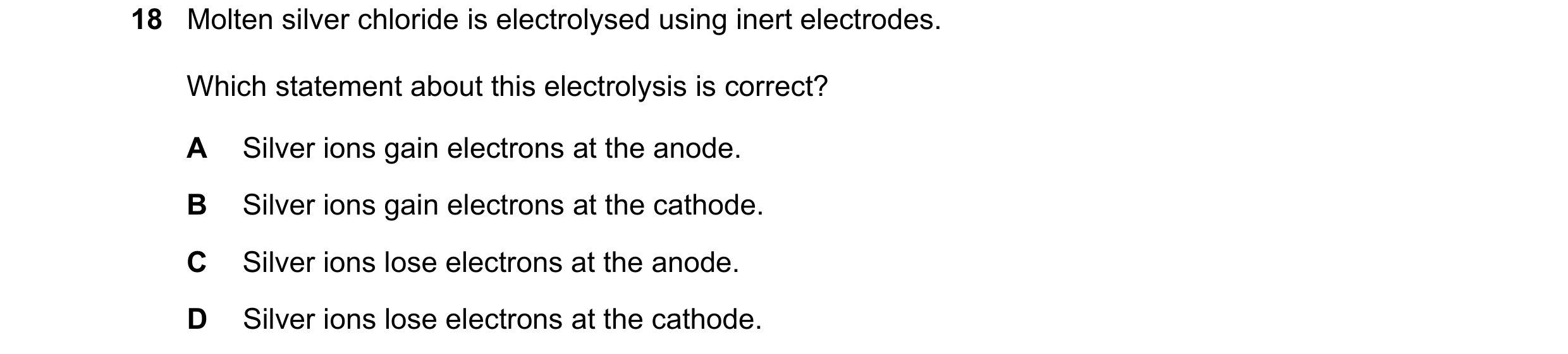 Question 46: Molten silver chloride is electrolysed using inert electrodes. Which statement about this electrolysis is correct? A Silver ions gain elect…