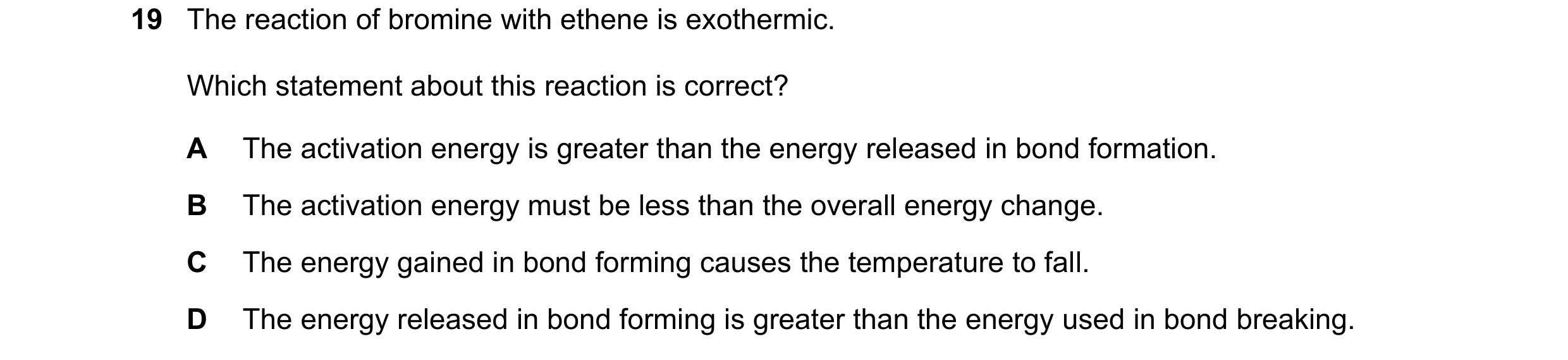 Question 46: The reaction of bromine with ethene is exothermic. Which statement about this reaction is correct? A The activation energy is greater than …