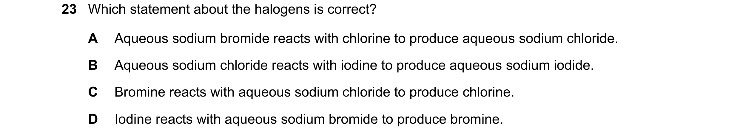 Question 28: Which statement about the halogens is correct? A Aqueous sodium bromide reacts with chlorine to produce aqueous sodium chloride. B Aqueous …