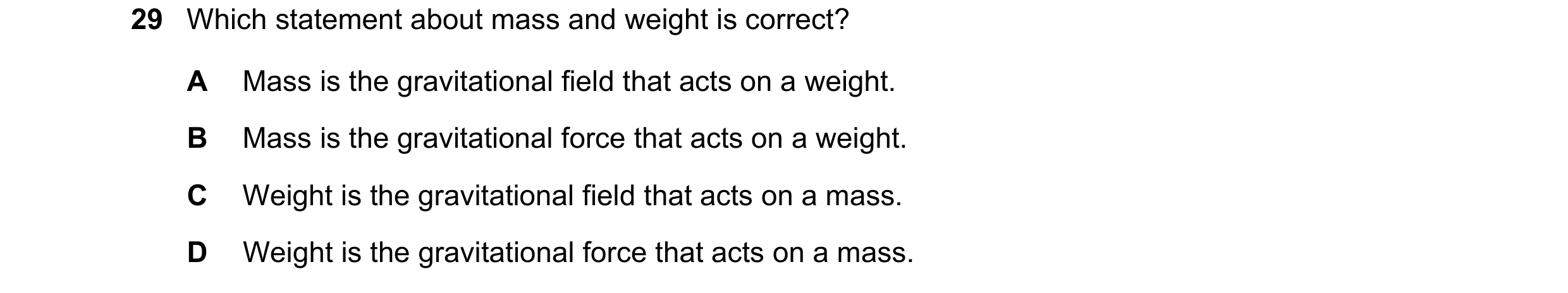Question 26: Which statement about mass and weight is correct? A Mass is the gravitational field that acts on a weight. B Mass is the gravitational forc…