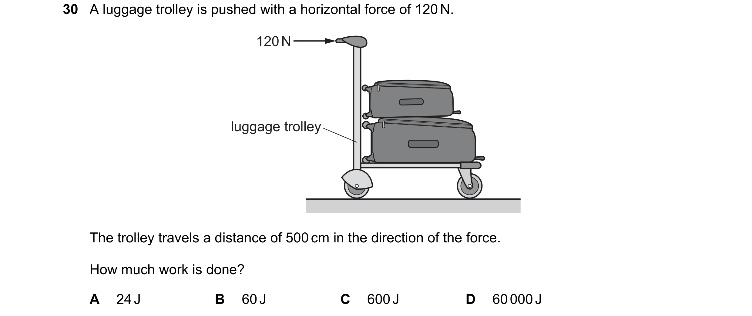 Question 101: A luggage trolley is pushed with a horizontal force of 120 N. 120 N luggage trolley The trolley travels a distance of 500 cm in the directi…