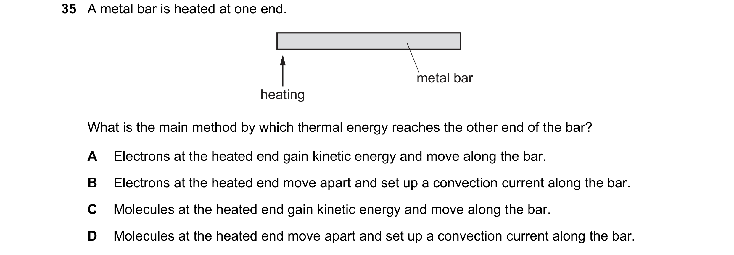 Question 53: A metal bar is heated at one end. metal bar heating What is the main method by which thermal energy reaches the other end of the bar? A Ele…