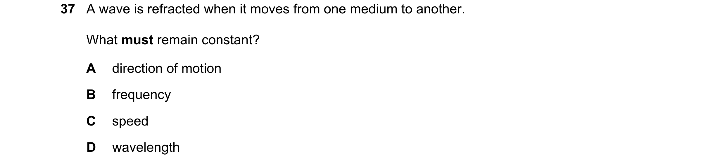 Question 56: A wave is refracted when it moves from one medium to another. What must remain constant? A direction of motion B frequency C speed D wavele…