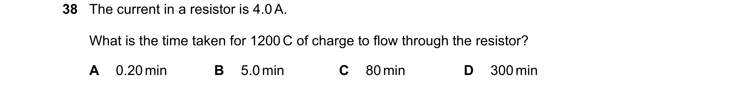 Question 110: The current in a resistor is 4.0 A. What is the time taken for 1200 C of charge to flow through the resistor? A 0.20 min B 5.0 min C 80 min…