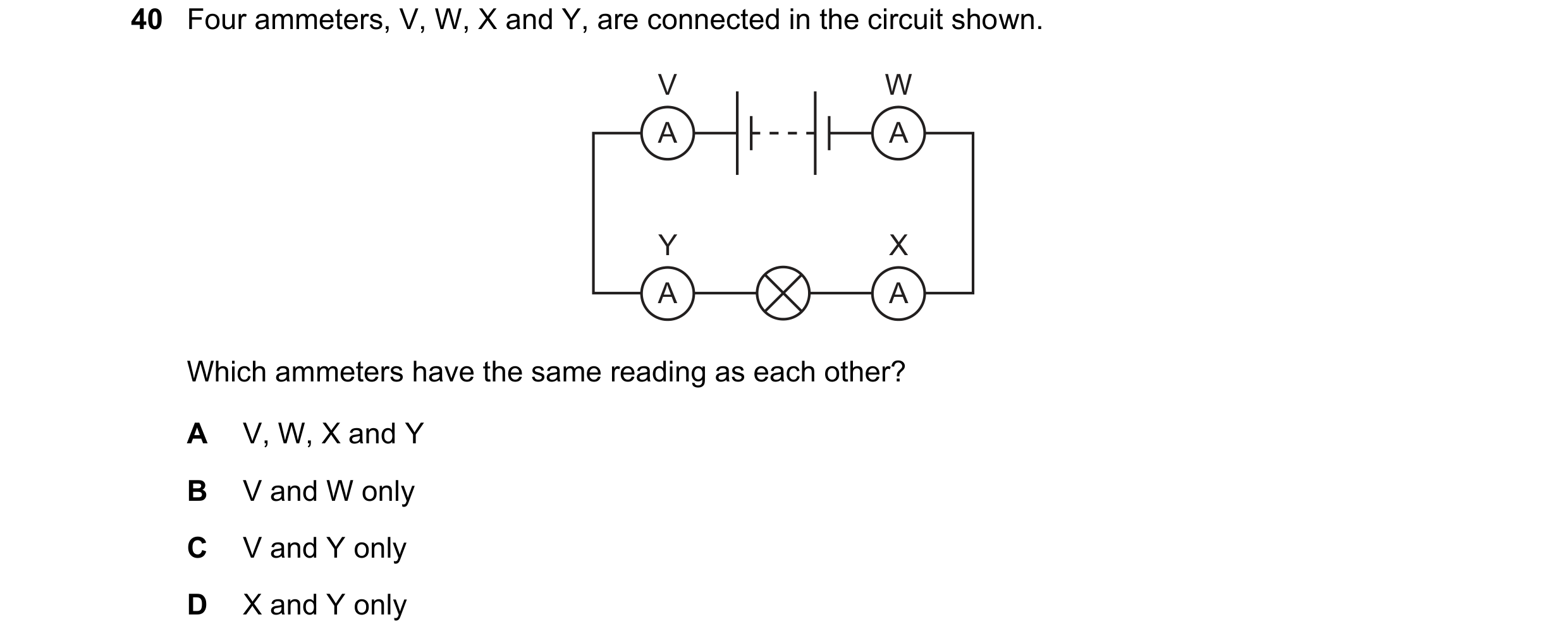 Question 86: Four ammeters, V, W, X and Y, are connected in the circuit shown. V W A A Y X A A Which ammeters have the same reading as each other? A V, …