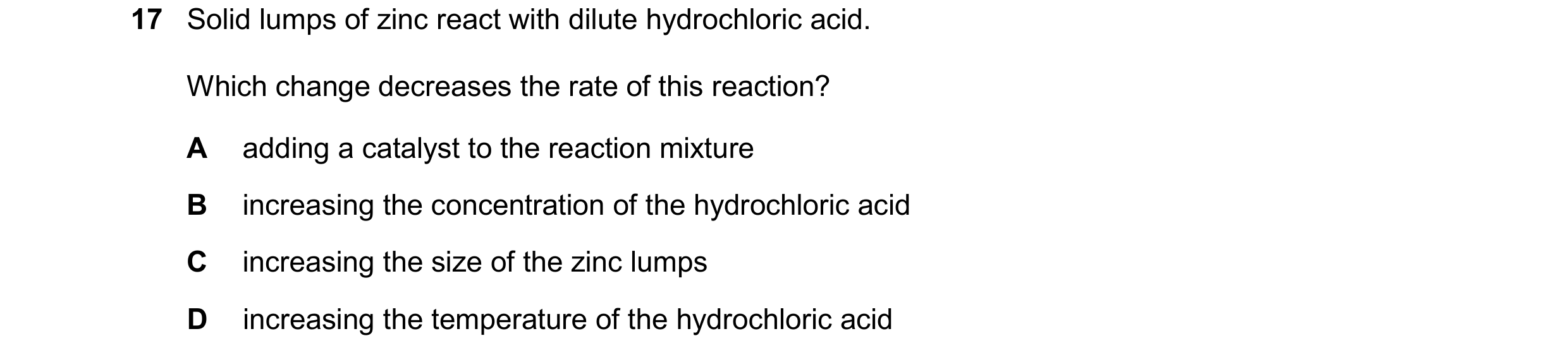 Question 52: Solid lumps of zinc react with dilute hydrochloric acid. Which change decreases the rate of this reaction? A adding a catalyst to the react…