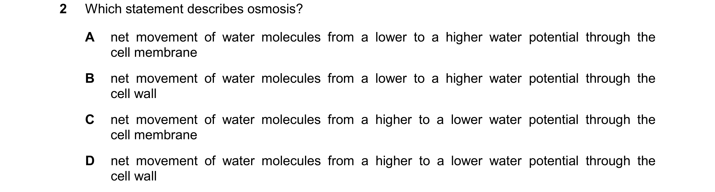 Question 22: Which statement describes osmosis? A net movement of water molecules from a lower to a higher water potential through the cell membrane B n…