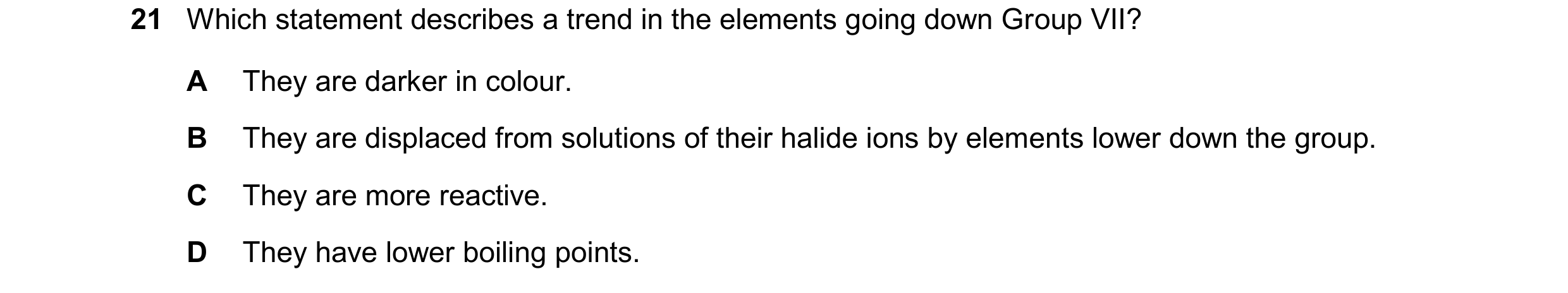 Question 34: Which statement describes a trend in the elements going down Group VII? A They are darker in colour. B They are displaced from solutions of…