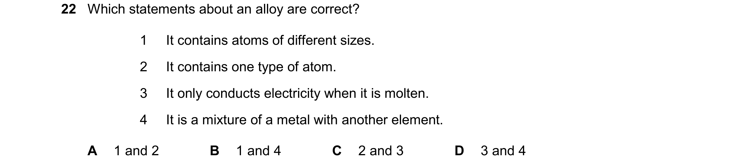 Question 22: Which statements about an alloy are correct? 1 It contains atoms of different sizes. 2 It contains one type of atom. 3 It only conducts ele…