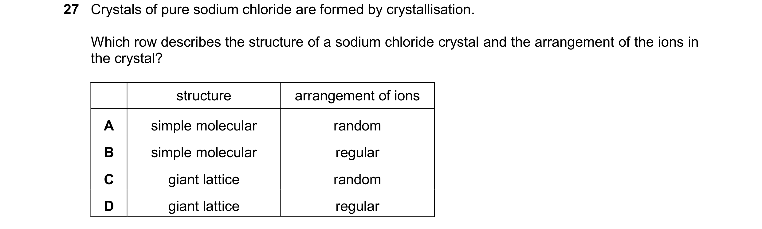 Question 35: Crystals of pure sodium chloride are formed by crystallisation. Which row describes the structure of a sodium chloride crystal and the arra…