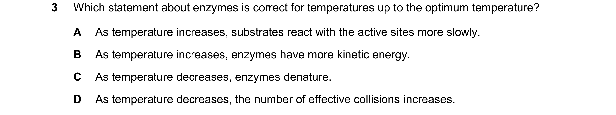 Question 57: Which statement about enzymes is correct for temperatures up to the optimum temperature? A As temperature increases, substrates react with …