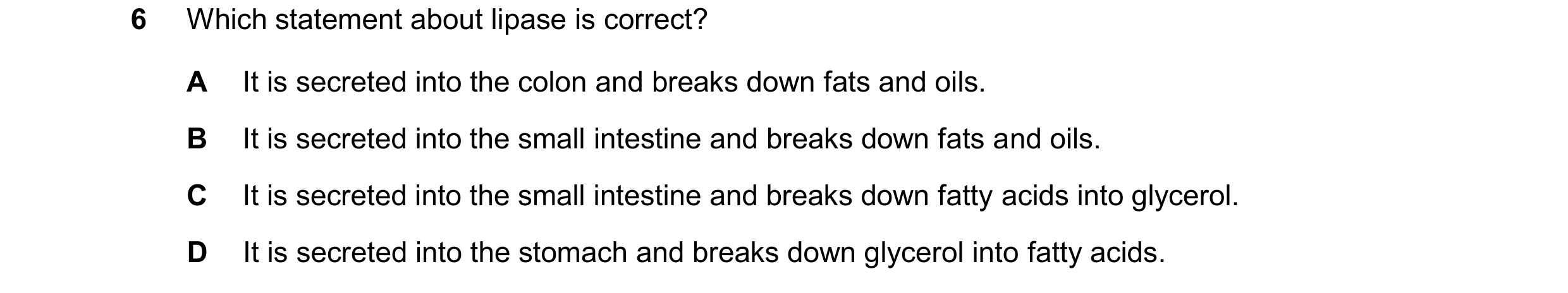 Question 29: Which statement about lipase is correct? A It is secreted into the colon and breaks down fats and oils. B It is secreted into the small int…