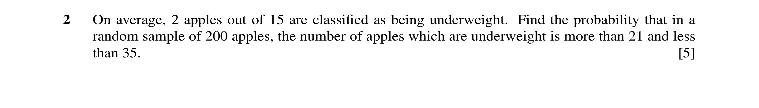 Question 11: On average, 2 apples out of 15 are classiﬁed as being underweight. Find the probability that in a random sample of 200 apples, the number o…