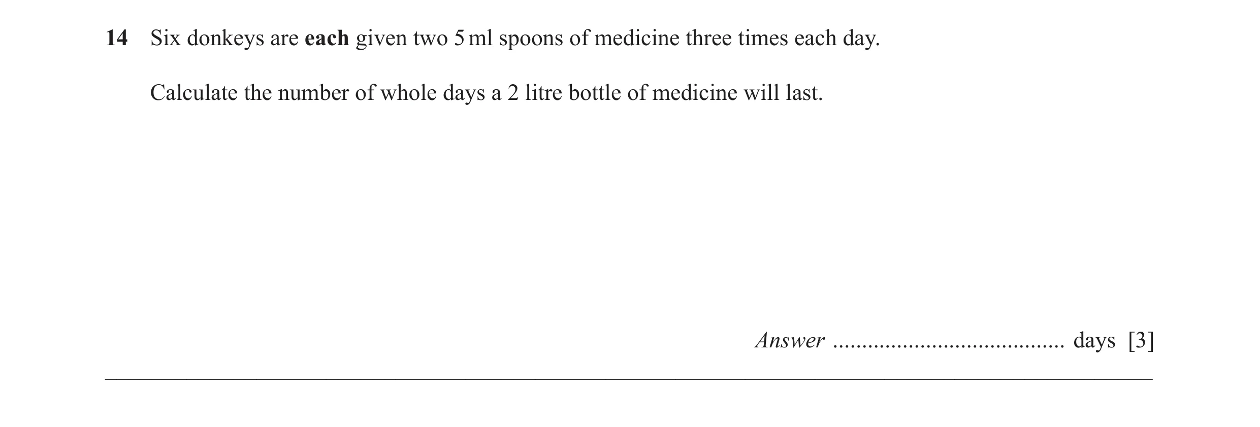 Question 36: Six donkeys are each given two 5 ml spoons of medicine three times each day. Calculate the number of whole days a 2 litre bottle of medicin…