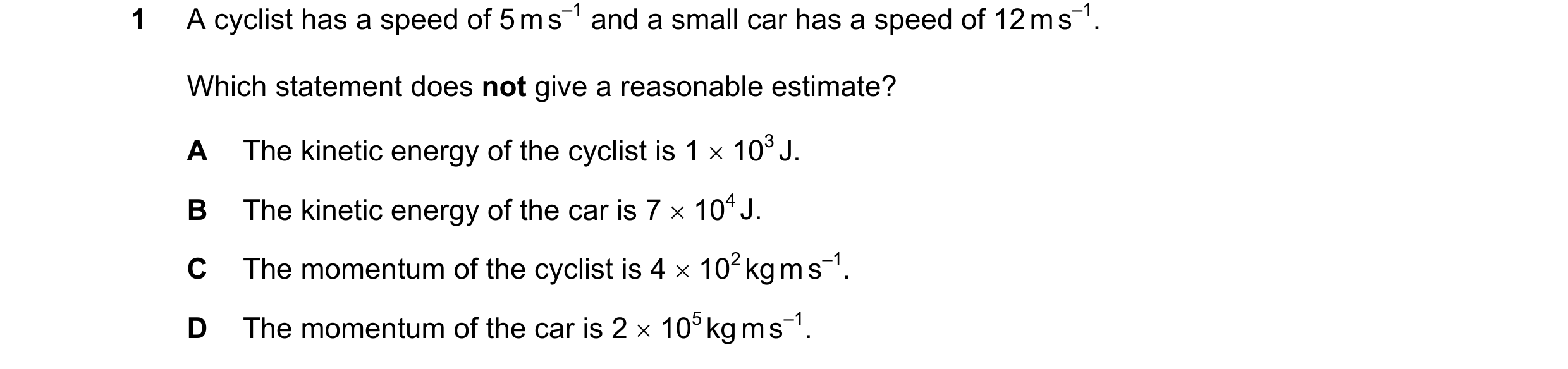 Question 130: A cyclist has a speed of 5 m s–1 and a small car has a speed of 12 m s–1. Which statement does not give a reasonable estimate? A The kineti…