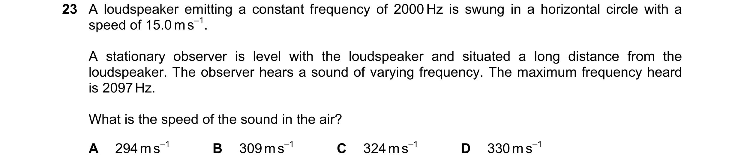 Question 28: A loudspeaker emitting a constant frequency of 2000 Hz is swung in a horizontal circle with a speed of 15.0 m s–1. A stationary observer is…