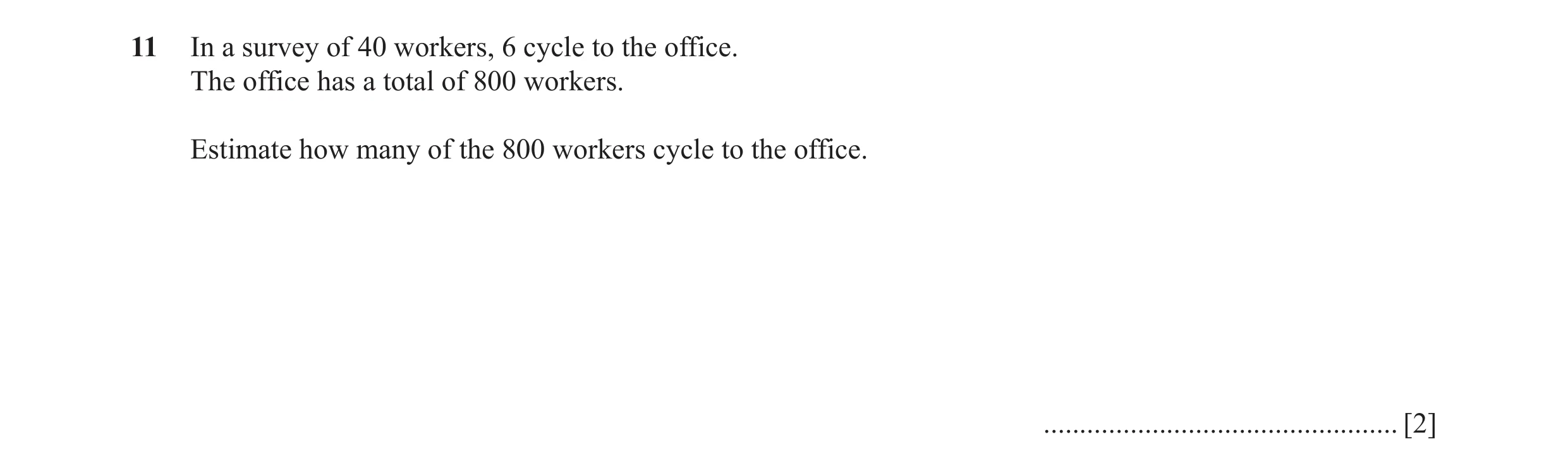 Question 80: In a survey of 40 workers, 6 cycle to the office. The office has a total of 800 workers. Estimate how many of the 800 workers cycle to the …
