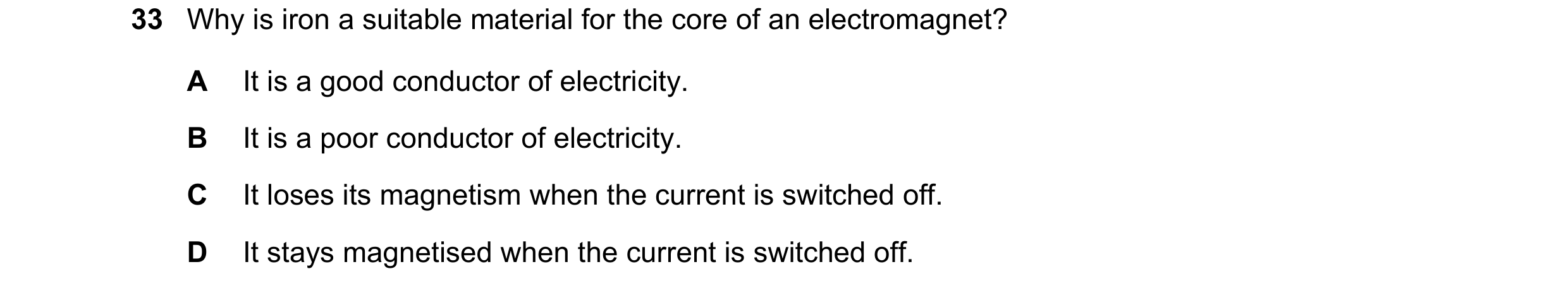Question 29: Why is iron a suitable material for the core of an electromagnet? A It is a good conductor of electricity. B It is a poor conductor of elec…