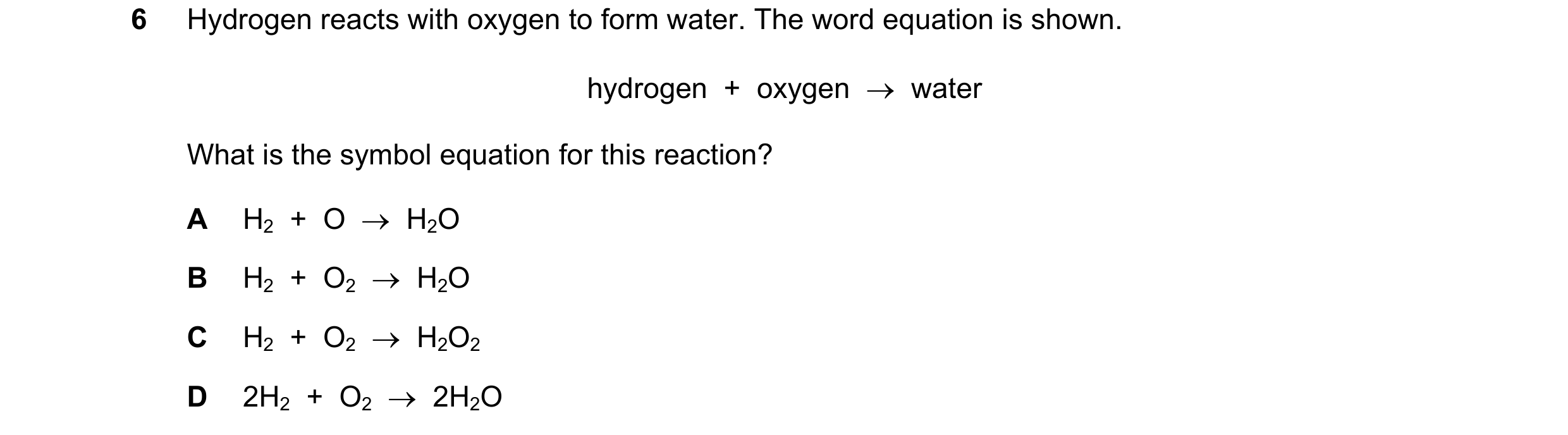 Question 21: Hydrogen reacts with oxygen to form water. The word equation is shown. hydrogen  +  oxygen  →  water What is the symbol equation for this r…