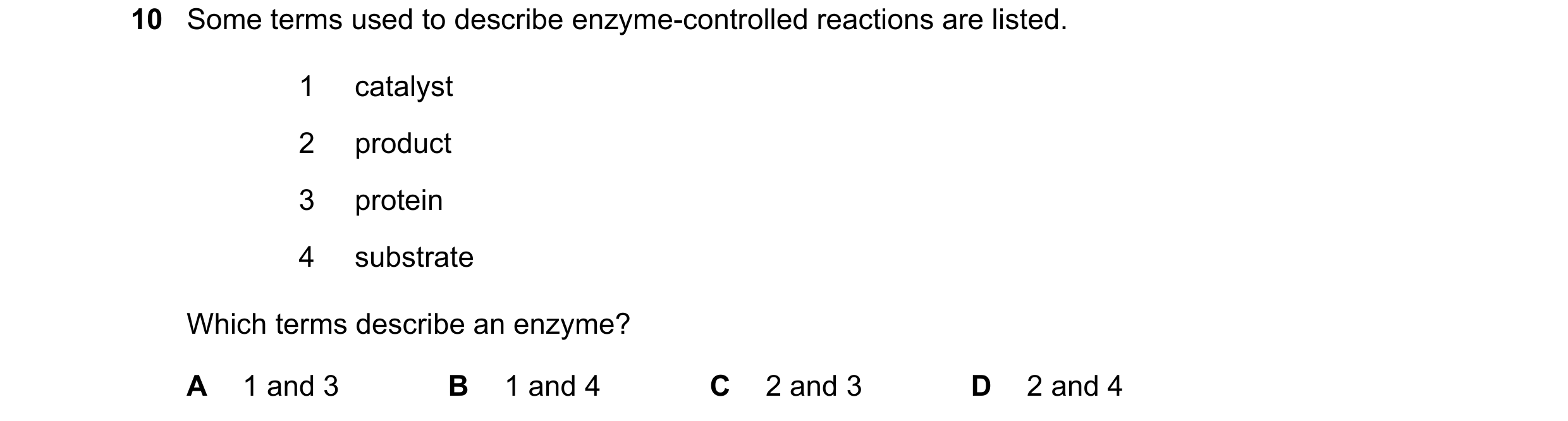Question 18: Some terms used to describe enzyme-controlled reactions are listed. 1 catalyst 2 product 3 protein 4 substrate Which terms describe an enzy…