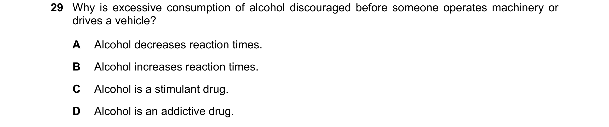 Question 21: Why is excessive consumption of alcohol discouraged before someone operates machinery or drives a vehicle? A Alcohol decreases reaction tim…