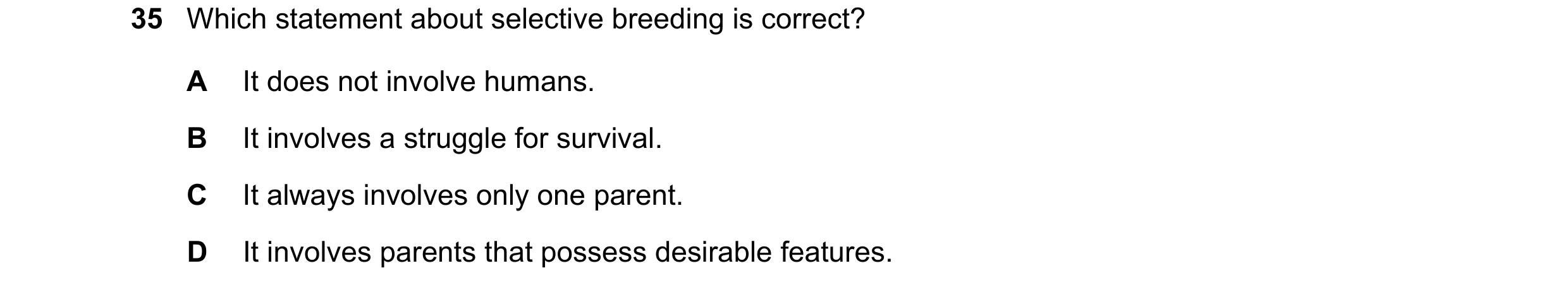 Question 11: Which statement about selective breeding is correct? A It does not involve humans. B It involves a struggle for survival. C It always invol…
