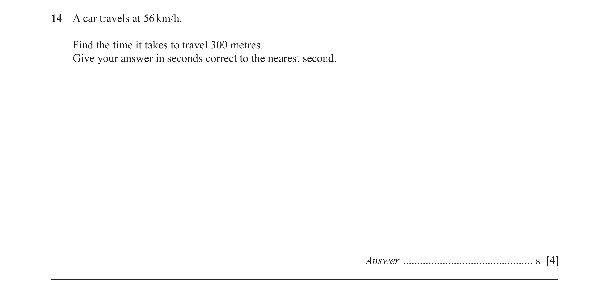 Question 42: A car travels at 56 km/h. Find the time it takes to travel 300 metres. Give your answer in seconds correct to the nearest second. Answer ..…
