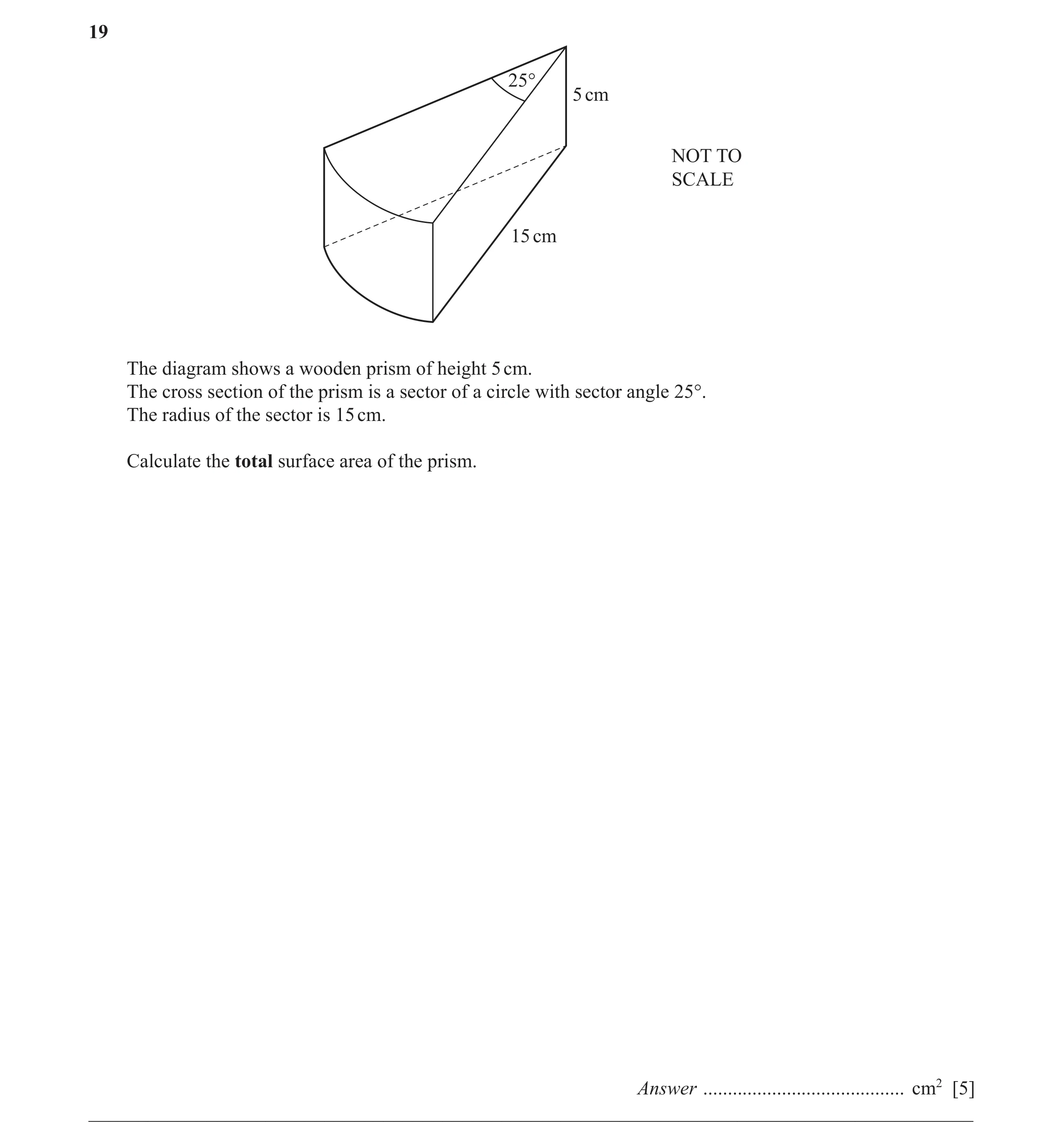 Question 30: 25° 5 cm NOT TO SCALE 15 cm The diagram shows a wooden prism of height 5 cm. The cross section of the prism is a sector of a circle with se…