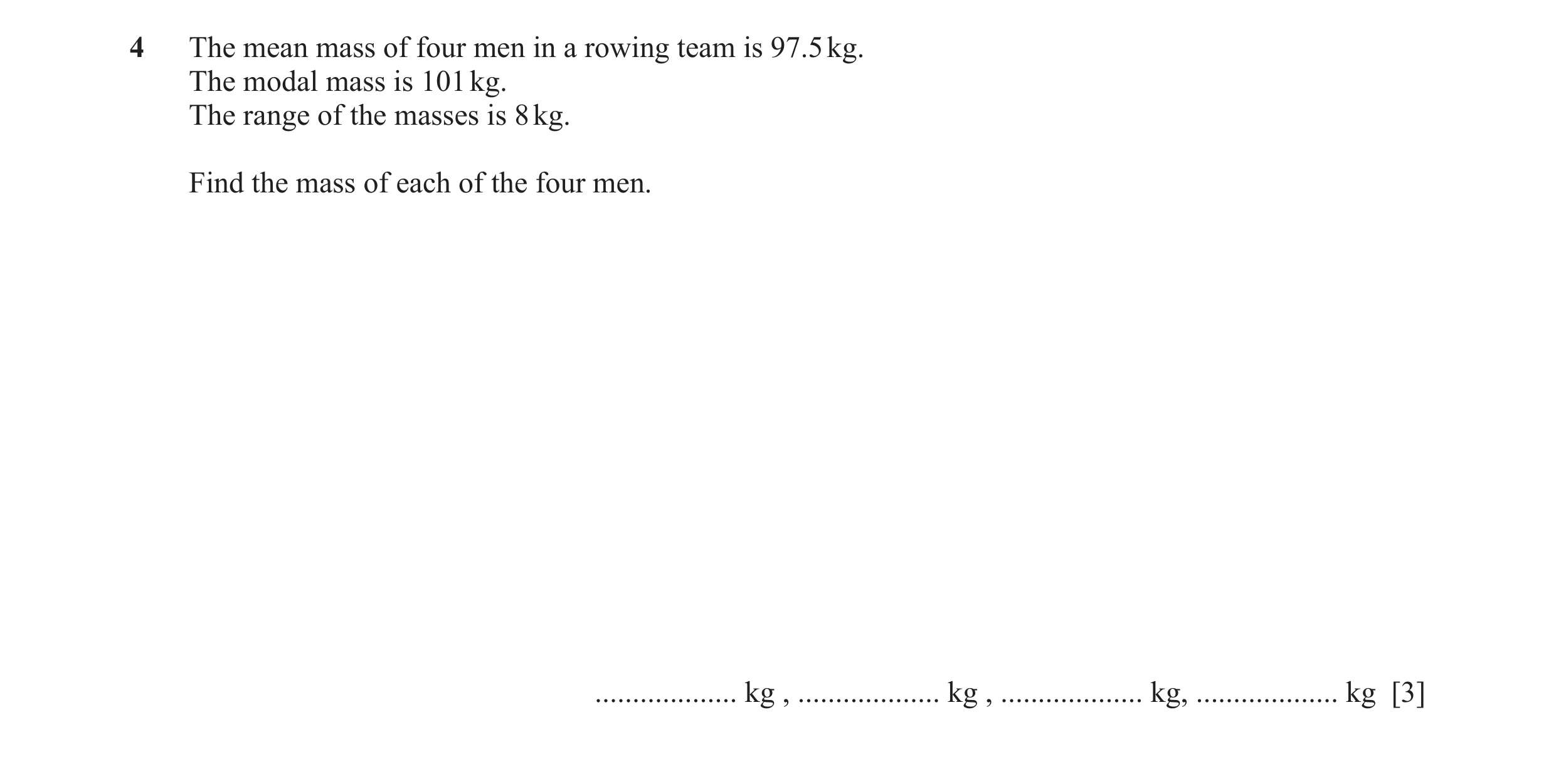 Question 39: The mean mass of four men in a rowing team is 97.5 kg. The modal mass is 101 kg. The range of the masses is 8 kg. Find the mass of each of …