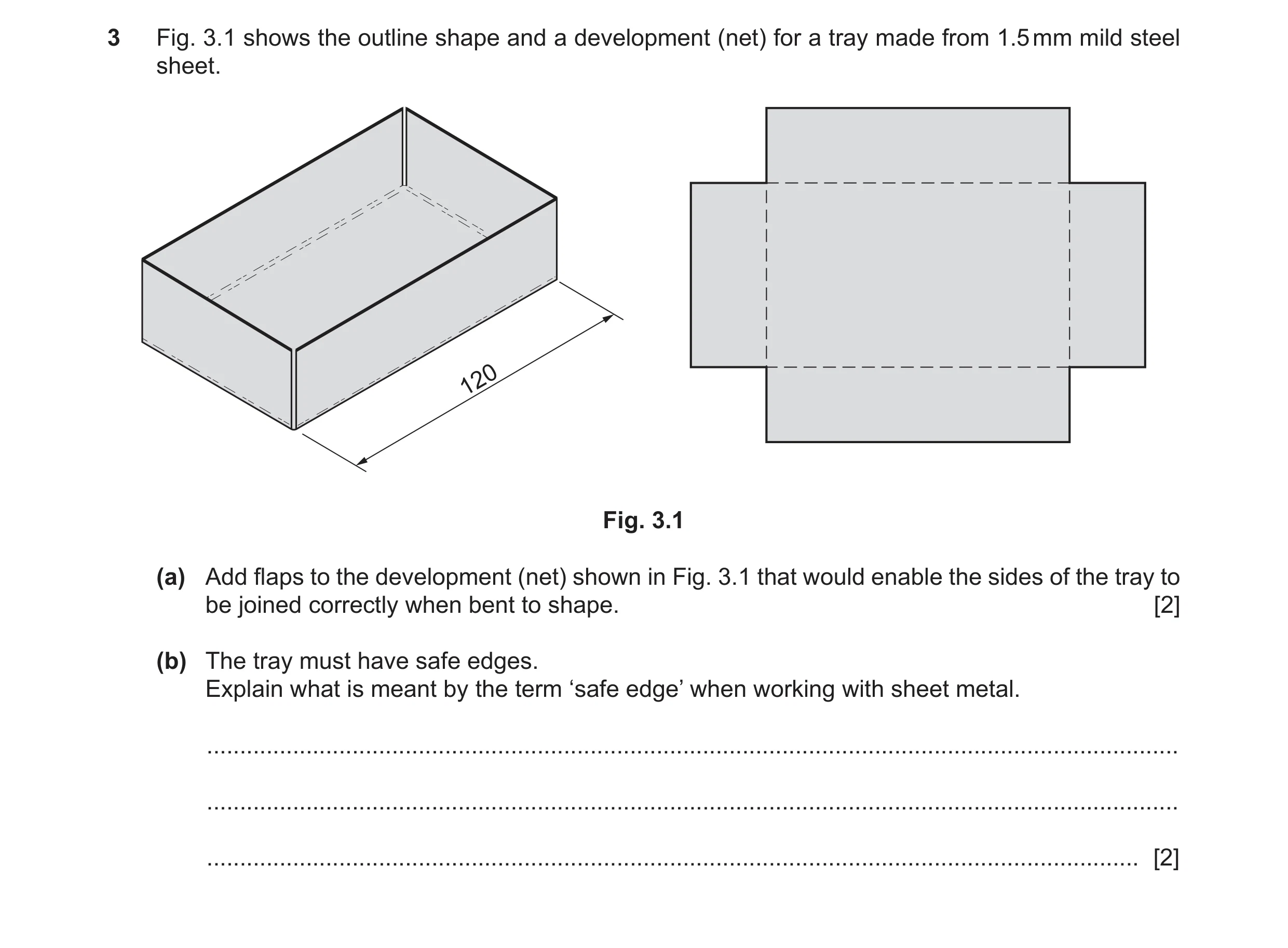 Question 381: Fig. 3.1 shows the outline shape and a development (net) for a tray made from 1.5 mm mild steel sheet. 120 Fig. 3.1 (a) Add flaps to the de…