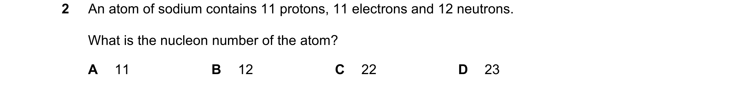 Question 3: An atom of sodium contains 11 protons, 11 electrons and 12 neutrons. What is the nucleon number of the atom? A 11 B 12 C 22 D 23