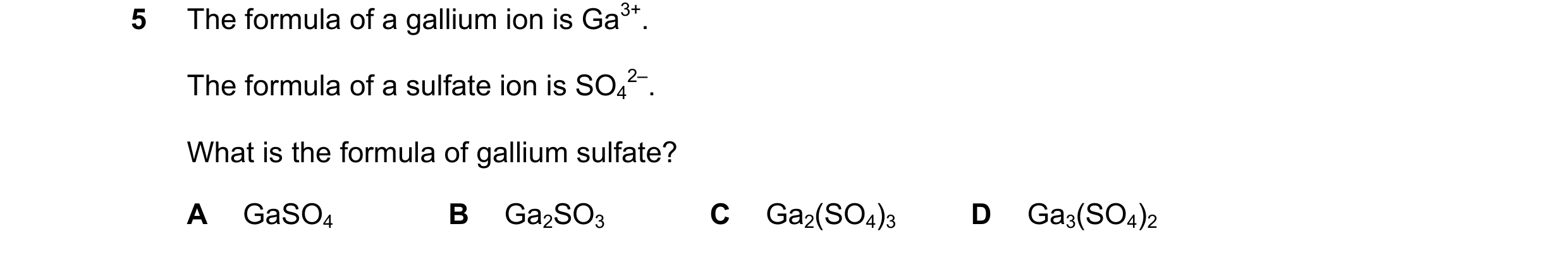 Question 4: The formula of a gallium ion is Ga3+. The formula of a sulfate ion is SO4 2–. What is the formula of gallium sulfate? A GaSO4 B Ga2SO3 C Ga…