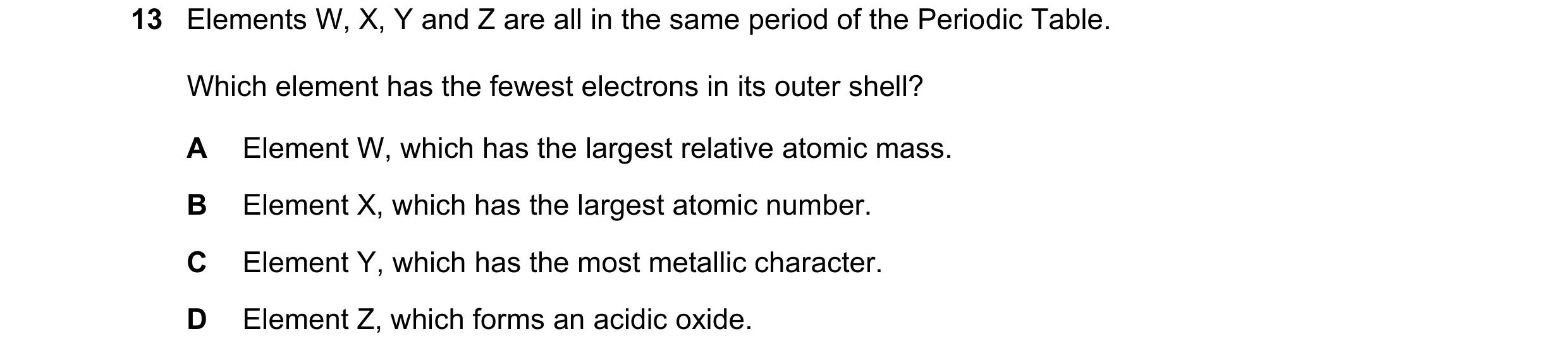 Question 8: Elements W, X, Y and Z are all in the same period of the Periodic Table. Which element has the fewest electrons in its outer shell? A Eleme…