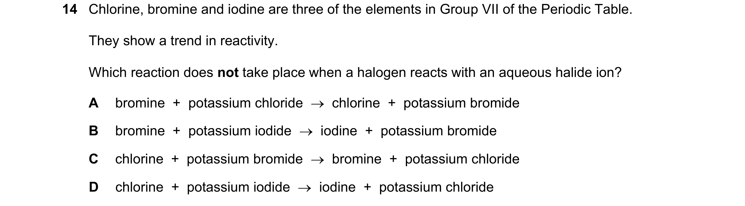 Question 10: Chlorine, bromine and iodine are three of the elements in Group VII of the Periodic Table. They show a trend in reactivity. Which reaction …
