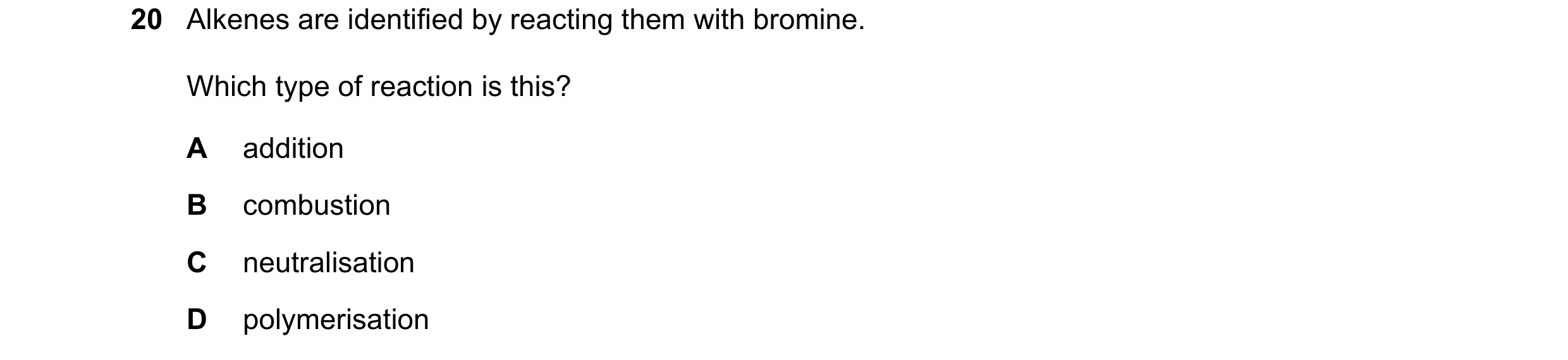 Question 12: Alkenes are identified by reacting them with bromine. Which type of reaction is this? A addition B combustion C neutralisation D polymerisa…