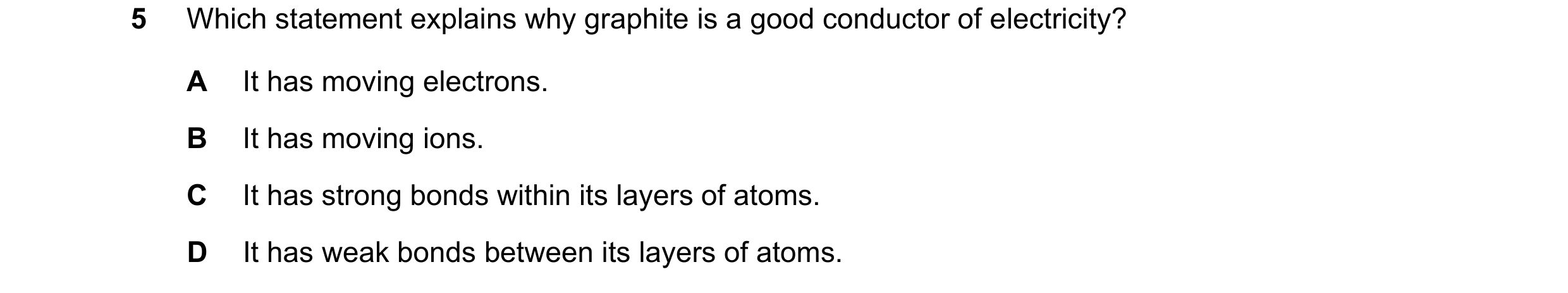 Question 7: Which statement explains why graphite is a good conductor of electricity? A It has moving electrons. B It has moving ions. C It has strong …