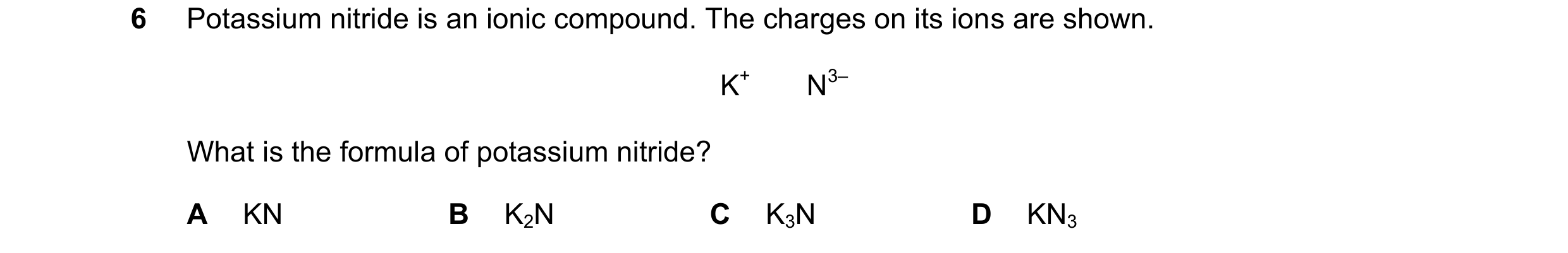 Question 11: Potassium nitride is an ionic compound. The charges on its ions are shown. K+       N3– What is the formula of potassium nitride? A KN B K2…