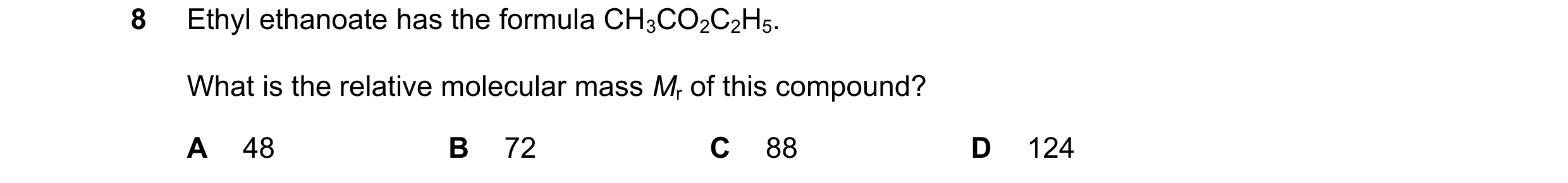 Question 18: Ethyl ethanoate has the formula CH3CO2C2H5. What is the relative molecular mass Mr of this compound? A 48 B 72 C 88 D 124