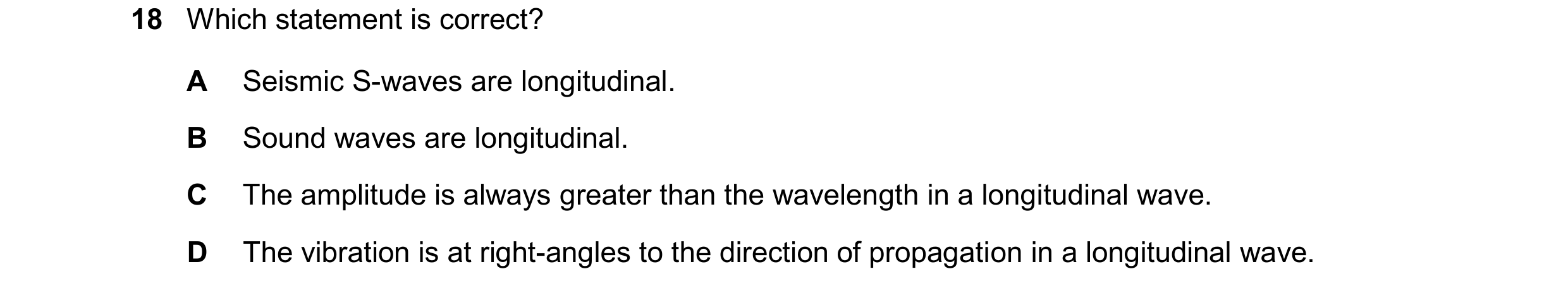 Question 100: Which statement is correct? A Seismic S-waves are longitudinal. B Sound waves are longitudinal. C The amplitude is always greater than the …
