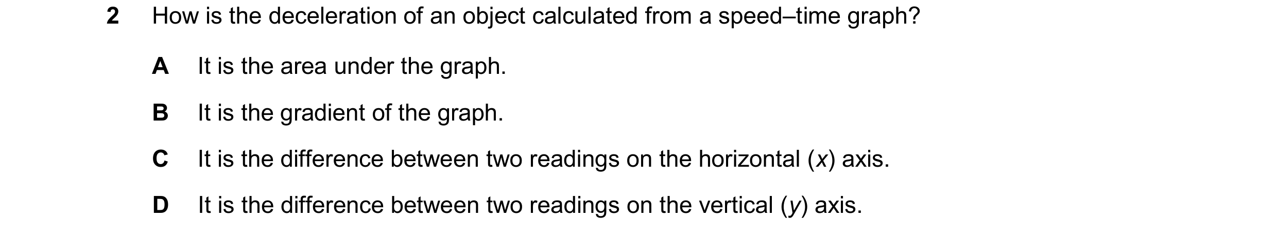Question 180: How is the deceleration of an object calculated from a speed–time graph? A It is the area under the graph. B It is the gradient of the grap…